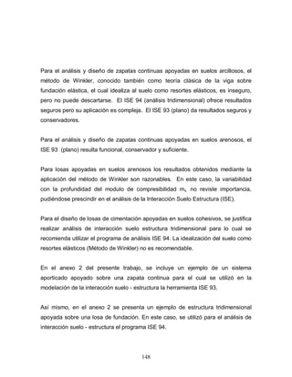 148
Para el análisis y diseño de zapatas continuas apoyadas en suelos arcillosos, el
método de Winkler, conocido también como teoría clásica de la viga sobre
fundación elástica, el cual idealiza al suelo como resortes elásticos, es inseguro,
pero no puede descartarse. El ISE 94 (análisis tridimensional) ofrece resultados
seguros pero su aplicación es compleja. El ISE 93 (plano) da resultados seguros y
conservadores.
Para el análisis y diseño de zapatas continuas apoyadas en suelos arenosos, el
ISE 93 (plano) resulta funcional, conservador y suficiente.
Para losas apoyadas en suelos arenosos los resultados obtenidos mediante la
aplicación del método de Winkler son razonables. En este caso, la variabilidad
con la profundidad del modulo de compresibilidad mv, no reviste importancia,
pudiéndose prescindir en el análisis de la Interacción Suelo Estructura (ISE).
Para el diseño de losas de cimentación apoyadas en suelos cohesivos, se justifica
realizar análisis de interacción suelo estructura tridimensional para lo cual se
recomienda utilizar el programa de análisis ISE 94. La idealización del suelo como
resortes elásticos (Método de Winkler) no es recomendable.
En el anexo 2 del presente trabajo, se incluye un ejemplo de un sistema
aporticado apoyado sobre una zapata continua para el cual se utilizó en la
modelación de la interacción suelo - estructura la herramienta ISE 93.
Así mismo, en el anexo 2 se presenta un ejemplo de estructura tridimensional
apoyada sobre una losa de fundación. En este caso, se utilizó para el análisis de
interacción suelo - estructura el programa ISE 94.
 