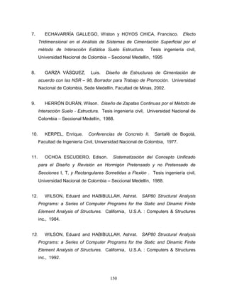 150
7. ECHAVARRÍA GALLEGO, Wiston y HOYOS CHICA, Francisco. Efecto
Tridimensional en el Análisis de Sistemas de Cimentación Superficial por el
método de Interacción Estática Suelo Estructura. Tesis ingeniería civil,
Universidad Nacional de Colombia – Seccional Medellín, 1995
8. GARZA VÁSQUEZ, Luis. Diseño de Estructuras de Cimentación de
acuerdo con las NSR 98, Borrador para Trabajo de Promoción. Universidad
Nacional de Colombia, Sede Medellín, Facultad de Minas, 2002.
9. HERRÓN DURÁN, Wilson. Diseño de Zapatas Continuas por el Método de
Interacción Suelo - Estructura. Tesis ingeniería civil, Universidad Nacional de
Colombia – Seccional Medellín, 1988.
10. KERPEL, Enrique. Conferencias de Concreto II. Santafé de Bogotá,
Facultad de Ingeniería Civil, Universidad Nacional de Colombia, 1977.
11. OCHOA ESCUDERO, Edison. Sistematización del Concepto Unificado
para el Diseño y Revisión en Hormigón Pretensado y no Pretensado de
Secciones Ι, Τ, y Rectangulares Sometidas a Flexión . Tesis ingeniería civil,
Universidad Nacional de Colombia – Seccional Medellín, 1988.
12. WILSON, Eduard and HABIBULLAH, Ashrat. SAP80 Structural Analysis
Programs: a Series of Computer Programs for the Static and Dinamic Finite
Element Analysis of Structures. California, U.S.A. : Computers & Structures
inc., 1984.
13. WILSON, Eduard and HABIBULLAH, Ashrat. SAP80 Structural Analysis
Programs: a Series of Computer Programs for the Static and Dinamic Finite
Element Analysis of Structures. California, U.S.A. : Computers & Structures
inc., 1992.
 