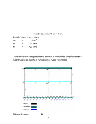 154
Sección Columnas: 40 cm × 40 cm
Sección Vigas: 40 cm × 45 cm
qa = 10 t/m2
f’c = 21 MPa
fy = 420 MPa
Para el diseño de la zapata continua se utilizó el programa de computador ISE93.
A continuación se muestra la numeración de nudos y elementos.
Número de nudos: 26
 