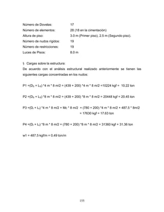 155
Número de Dovelas: 17
Número de elementos: 28 (18 en la cimentación)
Altura de piso: 3.0 m (Primer piso), 2.5 m (Segundo piso).
Número de nudos rígidos: 19
Número de restricciones: 19
Luces de Pisos: 8.0 m
§ Cargas sobre la estructura:
De acuerdo con el análisis estructural realizado anteriormente se tienen las
siguientes cargas concentradas en los nudos:
P1 =(DS + LS) *4 m * 8 m/2 = (439 + 200) *4 m * 8 m/2 =10224 kgf = 10.22 ton
P2 =(DS + LS) *8 m * 8 m/2 = (439 + 200) *8 m * 8 m/2 = 20448 kgf = 20.45 ton
P3 =(DI + LI) *4 m * 8 m/2 + Mc * 8 m/2 = (780 + 200) *4 m * 8 m/2 + 487.5 * 8m/2
= 17630 kgf = 17.63 ton
P4 =(DI + LI) *8 m * 8 m/2 = (780 + 200) *8 m * 8 m/2 = 31360 kgf = 31.36 ton
w1 = 487.5 kgf/m = 0.49 ton/m
 