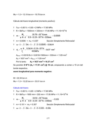 177
Mu = 1.5 × 13.19 ton.m = 19.79 ton.m
Cálculo del Acero longitudinal (momento positivo):
Ÿ f’cu = 0.85 f’c = 0.85 × 21MPa = 17.85 MPa
Ÿ R = Bdf’cu = 1900mm × 330mm × 17.85 MPa = 11.19×106
N
Ÿ 0.0595
330mmN1011.190.9
N.mm1019.79
dR
M
m 6
7
u
=
×××
×
=
⋅⋅
=
Ÿ m = 0.0595 < mO = 0.307 Sección Simplemente Reforzada!
Ÿ 0.06140.05952112m11 =×−−=−−=
Ÿ 2
6
y
s
mm1637
420MPa
N1011.190.0614
f
R
A =
××
=
⋅
=
ASmin = 0.0018·B·d = 0.0018×1900mm × 330mm = 1129 mm2
AS = 1637 mm2
> ASmin = 1129 mm2
Por lo tanto: AS = 1637 mm2
= 16.37 cm2
Se pondrán 9 No
5 (AS = 17.91 cm2
) @ 19 cm, empezando a contar a 19 cm del
borde respectivo.
acero longitudinal para momento negativo:
M = 22.34 ton.m
Mu = 1.5 × 12.22 ton.m = 33.51 ton.m
Cálculo del Acero:
Ÿ f’cu = 0.85 f’c = 0.85 × 21MPa = 17.85 MPa
Ÿ R = Bdf’cu = 1900 mm × 330 mm × 17.85 MPa = 11.19×106
N
Ÿ 0.101
330mmN1011.190.9
N.mm1033.51
dR
M
m 6
7
u
=
×××
×
=
⋅⋅
=
Ÿ m = 0.101 < mO = 0.307 Sección Simplemente Reforzada!
Ÿ 0.1060.1012112m11 =×−−=−−=
 