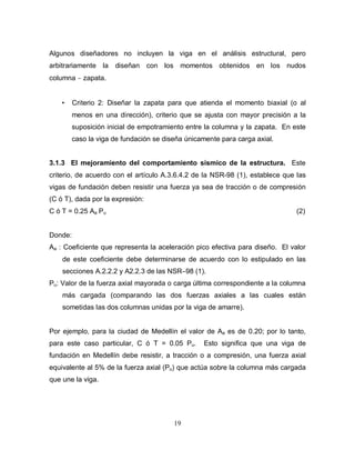 19
Algunos diseñadores no incluyen la viga en el análisis estructural, pero
arbitrariamente la diseñan con los momentos obtenidos en los nudos
columna − zapata.
• Criterio 2: Diseñar la zapata para que atienda el momento biaxial (o al
menos en una dirección), criterio que se ajusta con mayor precisión a la
suposición inicial de empotramiento entre la columna y la zapata. En este
caso la viga de fundación se diseña únicamente para carga axial.
3.1.3 El mejoramiento del comportamiento sísmico de la estructura. Este
criterio, de acuerdo con el artículo A.3.6.4.2 de la NSR-98 (1), establece que las
vigas de fundación deben resistir una fuerza ya sea de tracción o de compresión
(C ó T), dada por la expresión:
C ó T = 0.25 Aa Pu (2)
Donde:
Aa : Coeficiente que representa la aceleración pico efectiva para diseño. El valor
de este coeficiente debe determinarse de acuerdo con lo estipulado en las
secciones A.2.2.2 y A2.2.3 de las NSR–98 (1).
Pu: Valor de la fuerza axial mayorada o carga última correspondiente a la columna
más cargada (comparando las dos fuerzas axiales a las cuales están
sometidas las dos columnas unidas por la viga de amarre).
Por ejemplo, para la ciudad de Medellín el valor de Aa es de 0.20; por lo tanto,
para este caso particular, C ó T = 0.05 Pu. Esto significa que una viga de
fundación en Medellín debe resistir, a tracción o a compresión, una fuerza axial
equivalente al 5% de la fuerza axial (Pu) que actúa sobre la columna más cargada
que une la viga.
 