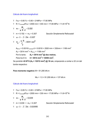 202
Cálculo del Acero longitudinal:
Ÿ f’cu = 0.85 f’c = 0.85 × 21MPa = 17.85 MPa
Ÿ R = Ldoveladf’cu = 2000 mm × 330 mm × 17.85 MPa = 11.8×106
N
Ÿ 0.102
dR
M
m u
=
⋅⋅
=
Ÿ m = 0.102 < mO = 0.307 Sección Simplemente Reforzada!
Ÿ 0.1072m11 =−−=
Ÿ 2mm3014
y
f
R
s
A =
⋅
=
ASmin = 0.0018·Ldovela·d = 0.0018 × 2000 mm × 330mm = 1188 mm2
AS = 3014 mm2
> ASmin = 1188 mm2
Por lo tanto: AS = 3014 mm2
@ dos metros.
Para los 8 m: 4 × 3014 mm2
= 12056 mm2
.
Se pondrán 43 No
6 (AS = 12212 mm2
) @ 18 cm, empezando a contar a 22 cm del
borde respectivo
Para momento negativo:M = 91.295 kN.m
Mu = 1.5 × 91.295 kN.m = 137 kN.m
Cálculo del Acero longitudinal:
Ÿ f’cu = 0.85 f’c = 0.85 × 21MPa = 17.85 MPa
Ÿ R = Ldoveladf’cu = 2000 mm × 330 mm × 17.85 MPa = 11.8×106
N
Ÿ 0.039
dR
M
m u
=
⋅⋅
=
Ÿ m = 0.039 < mO = 0.307 Sección Simplemente Reforzada!
Ÿ 0.039952m11 =−−=
 