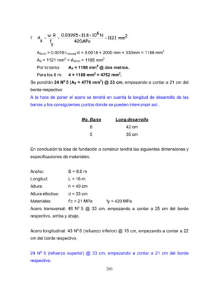 203
Ÿ 2mm1121
420MPa
N61011.80.03995
y
f
R
s
A =
××
=
⋅
=
ASmin = 0.0018·Ldovela·d = 0.0018 × 2000 mm × 330mm = 1188 mm2
AS = 1121 mm2
< ASmin = 1188 mm2
Por lo tanto: AS = 1188 mm2
@ dos metros.
Para los 8 m: 4 × 1188 mm2
= 4752 mm2
.
Se pondrán 24 No
5 (AS = 4776 mm2
) @ 33 cm, empezando a contar a 21 cm del
borde respectivo
A la hora de poner el acero se tendrá en cuenta la longitud de desarrollo de las
barras y los consiguientes puntos donde se pueden interrumpir así:.
No. Barra Long.desarrollo
6 42 cm
5 35 cm
En conclusión la losa de fundación a construir tendrá las siguientes dimensiones y
especificaciones de materiales:
Ancho: B = 8.0 m
Longitud: L = 16 m
Altura: h = 40 cm
Altura efectiva: d = 33 cm
Materiales: f’c = 21 MPa fy = 420 MPa
Acero transversal: 48 No
5 @ 33 cm, empezando a contar a 25 cm del borde
respectivo, arriba y abajo.
Acero longitudinal: 43 No
6 (refuerzo inferior) @ 18 cm, empezando a contar a 22
cm del borde respectivo.
24 No
5 (refuerzo superior) @ 33 cm, empezando a contar a 21 cm del borde
respectivo.
 