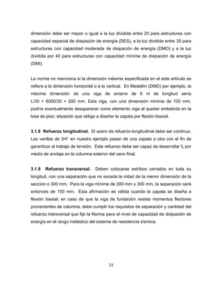 24
dimensión debe ser mayor o igual a la luz dividida entre 20 para estructuras con
capacidad especial de disipación de energía (DES), a la luz dividida entre 30 para
estructuras con capacidad moderada de disipación de energía (DMO) y a la luz
dividida por 40 para estructuras con capacidad mínima de disipación de energía
(DMI).
La norma no menciona si la dimensión máxima especificada en el este artículo se
refiere a la dimensión horizontal o a la vertical. En Medellín (DMO) por ejemplo, la
máxima dimensión de una viga de amarre de 6 m de longitud sería
L/30 = 6000/30 = 200 mm. Esta viga, con una dimensión mínima de 100 mm,
podría eventualmente desaparecer como elemento viga al quedar embebida en la
losa de piso; situación que obliga a diseñar la zapata por flexión biaxial.
3.1.8 Refuerzo longitudinal. El acero de refuerzo longitudinal debe ser continuo.
Las varillas de 3/4” en nuestro ejemplo pasan de una zapata a otra con el fin de
garantizar el trabajo de tensión. Este refuerzo debe ser capaz de desarrollar fy por
medio de anclaje en la columna exterior del vano final.
3.1.9 Refuerzo transversal. Deben colocarse estribos cerrados en toda su
longitud, con una separación que no exceda la mitad de la menor dimensión de la
sección o 300 mm. Para la viga mínima de 300 mm x 300 mm, la separación será
entonces de 150 mm. Esta afirmación es válida cuando la zapata se diseña a
flexión biaxial; en caso de que la viga de fundación resista momentos flectores
provenientes de columna, debe cumplir los requisitos de separación y cantidad del
refuerzo transversal que fije la Norma para el nivel de capacidad de disipación de
energía en el rango inelástico del sistema de resistencia sísmica.
 