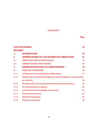 iii
CONTENIDO
Pág.
LISTA DE FIGURAS VI
RESUMEN
1. INTRODUCCIÓN 10
2 GENERALIDADES DE LOS SISTEMAS DE CIMENTACIÓN 12
2.1 CIMENTACIONES SUPERFICIALES 12
2.2 CIMENTACIONES PROFUNDAS 14
3 DISEÑO ESTRUCTURAL DE CIMENTACIONES 16
3.1 VIGAS DE FUNDACIÓN 16
3.1.1 La Reducción de asentamientos diferenciales. 17
3.1.2 Atención de momentos generados por excentricidades no consideradas
en el diseño. 18
3.1.3 El mejoramiento del comportamiento sísmico de la estructura. 19
3.1.4 El arriostramiento en laderas. 22
3.1.5 La disminución de la esbeltez en columnas. 23
3.1.7 Dimensiones mínimas. 23
3.1.8 Refuerzo longitudinal. 24
3.1.9 Refuerzo transversal. 24
 