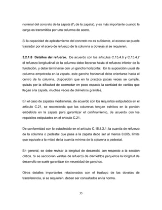 35
nominal del concreto de la zapata (f’c de la zapata), y es más importante cuando la
carga es transmitida por una columna de acero.
Si la capacidad de aplastamiento del concreto no es suficiente, el exceso se puede
trasladar por el acero de refuerzo de la columna o dovelas si se requieren.
3.2.1.8 Detalles del refuerzo. De acuerdo con los artículos C.15.4.6 y C.15.4.7
el refuerzo longitudinal de la columna debe llevarse hasta el refuerzo inferior de la
fundación, y debe terminarse con un gancho horizontal. En la suposición usual de
columna empotrada en la zapata, este gancho horizontal debe orientarse hacia el
centro de la columna, disposición que en la practica pocas veces se cumple,
quizás por la dificultad de acomodar en poco espacio la cantidad de varillas que
llegan a la zapata, muchas veces de diámetros grandes.
En el caso de zapatas medianeras, de acuerdo con los requisitos estipulados en el
artículo C.21, se recomienda que las columnas tengan estribos en la porción
embebida en la zapata para garantizar el confinamiento, de acuerdo con los
requisitos estipulados en el artículo C.21.
De conformidad con lo establecido en el artículo C.15.8.2.1, la cuantía de refuerzo
de la columna o pedestal que pasa a la zapata debe ser al menos 0.005, límite
que equivale a la mitad de la cuantía mínima de la columna o pedestal.
En general, se debe revisar la longitud de desarrollo con respecto a la sección
crítica. Si se seccionan varillas de refuerzo de diámetrtos pequeños la longitud de
desarrollo se suele garantizar sin necesidad de ganchos.
Otros detalles importantes relacionados con el traslapo de las dovelas de
transferencia, si se requieren, deben ser consultados en la norma.
 