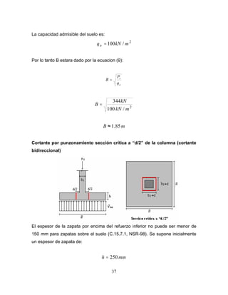 37
La capacidad admisible del suelo es:
2
/100 mkNqa =
Por lo tanto B estara dado por la ecuacion (9):
a
s
q
P
B =
2
/100
344
mkN
kN
B =
mB 85.1≈
Cortante por punzonamiento sección crítica a “d/2” de la columna (cortante
bidireccional)
El espesor de la zapata por encima del refuerzo inferior no puede ser menor de
150 mm para zapatas sobre el suelo (C.15.7.1, NSR-98). Se supone inicialmente
un espesor de zapata de:
mmh 250=
 