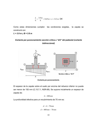 52
mem
mL
2.065.0
6
9.3
6
=>== OK
Como estas dimensiones cumplen las condiciones exigidas, la zapata se
construirá con
L = 3.9 m y B = 2.6 m
Cortante por punzonamiento sección crítica a d/2 del pedestal (cortante
bidireccional)
Cortante por punzonamiento.
El espesor de la zapata sobre el suelo por encima del refuerzo inferior no puede
ser menor de 150 mm (C.15.7.1, NSR-98). Se supone inicialmente un espesor de
zapata de:
mmh 400=
La profundidad efectiva para un recubrimiento de 70 mm es:
mmhd 70−=
mmmmd 70400 −=
 