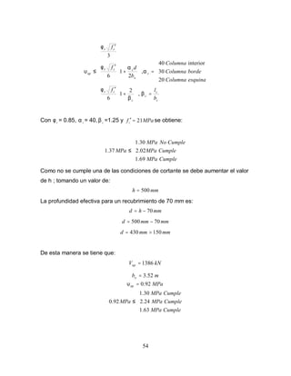 54












=





+
′





=





+
′
′
≤
c
c
c
c
cv
s
o
scv
cv
up
b
lf
esquinaColumna
bordeColumna
Columna
b
df
f
β
β
φ
α
αφ
φ
υ
,
2
1
6
20
30
interior40
,
2
1
6
3
Con v
φ = 0.85, s
α = 40, c
β =1.25 y MPafc 21=′ se obtiene:





≤
CumpleMPa
CumpleMPa
CumpleNoMPa
MPa
69.1
02.2
30.1
37.1
Como no se cumple una de las condiciones de cortante se debe aumentar el valor
de h ; tomando un valor de:
mmh 500=
La profundidad efectiva para un recubrimiento de 70 mm es:
mmhd 70−=
mmmmd 70500 −=
mmmmd 150430 >=
De esta manera se tiene que:
kNVup 1386=
mbo 3.52=
MPaup 92.0=υ





≤
CumpleMPa
CumpleMPa
CumpleMPa
MPa
63.1
2.24
30.1
92.0
 