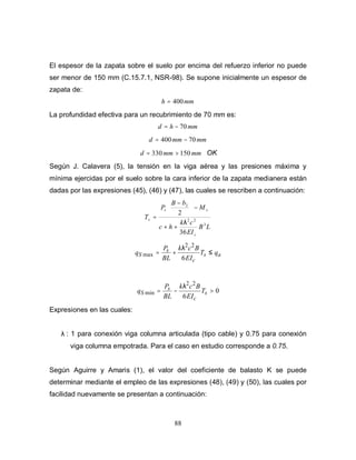 88
El espesor de la zapata sobre el suelo por encima del refuerzo inferior no puede
ser menor de 150 mm (C.15.7.1, NSR-98). Se supone inicialmente un espesor de
zapata de:
mmh 400=
La profundidad efectiva para un recubrimiento de 70 mm es:
mmhd 70−=
mmmmd 70400 −=
mmmmd 150330 >= OK
Según J. Calavera (5), la tensión en la viga aérea y las presiones máxima y
mínima ejercidas por el suelo sobre la cara inferior de la zapata medianera están
dadas por las expresiones (45), (46) y (47), las cuales se rescriben a continuación:
LB
EI
ck
hc
M
bB
P
T
c
ss
s
3
22
2
36
2
λ
++
−




 −
=
as
c
s
S qT
EI
Bck
BL
P
q ≤+=
6
22
max
λ
0
6
22
min >−= s
c
s
S T
EI
Bck
BL
P
q
λ
Expresiones en las cuales:
λ : 1 para conexión viga columna articulada (tipo cable) y 0.75 para conexión
viga columna empotrada. Para el caso en estudio corresponde a 0.75.
Según Aguirre y Amaris (1), el valor del coeficiente de balasto K se puede
determinar mediante el empleo de las expresiones (48), (49) y (50), las cuales por
facilidad nuevamente se presentan a continuación:
 