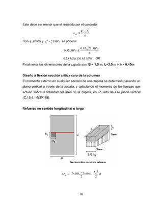 96
Éste debe ser menor que el resistido por el concreto:
6
cv
ud
f ′
≤
φ
υ
Con vφ =0.85 y MPafc 21=′ se obtiene:
6
2185.0
35.0
MPa
MPa ≤
MPaMPa 65.035.0 ≤ OK
Finalmente las dimensiones de la zapata son: B = 1.5 m, L=3.0 m y h = 0.40m
Diseño a flexión sección critica cara de la columna
El momento externo en cualquier sección de una zapata se determina pasando un
plano vertical a través de la zapata, y calculando el momento de las fuerzas que
actúan sobre la totalidad del área de la zapata, en un lado de ese plano vertical
(C.15.4.1-NSR 98).
Refuerzo en sentido longitudinal o largo
B
Lqq
M vuu
u
22
2
maxmin





 +
=
 