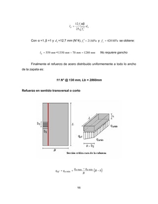 98
b
c
y
d d
f
f
l
′
=
25
12 αβ
Con α =1, β =1 y b
d =12.7 mm (N°4), MPafc 21=′ y MPafy
420= se obtiene:
mmld 559= < mmmmmm 1280701350 =− No requiere gancho
Finalmente el refuerzo de acero distribuido uniformemente a todo lo ancho
de la zapata es:
11 N° @ 130 mm, Lb = 2860mm
Refuerzo en sentido transversal o corto
( )bB
B
qq
qq uu
uuf −
−
+= minmax
min
 