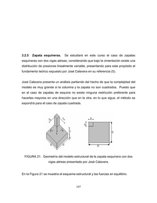 107
3.2.5 Zapata esquineras. Se estudiará en este curso el caso de zapatas
esquineras con dos vigas aéreas, considerando que bajo la cimentación existe una
distribución de presiones linealmente variable, presentando para este propósito el
fundamento teórico expuesto por José Calavera en su referencia (5).
José Calavera presenta un análisis partiendo del hecho de que la complejidad del
modelo es muy grande si la columna y la zapata no son cuadrados. Puesto que
en el caso de zapatas de esquina no existe ninguna restricción preferente para
hacerlas mayores en una dirección que en la otra, en lo que sigue, el método se
expondrá para el caso de zapata cuadrada.
FIGURA 21. Geometría del modelo estructural de la zapata esquinera con dos
vigas aéreas presentado por José Calavera.
En la Figura 21 se muestra el esquema estructural y las fuerzas en equilibrio.
 