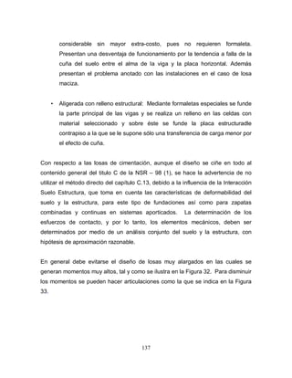 137
considerable sin mayor extra-costo, pues no requieren formaleta.
Presentan una desventaja de funcionamiento por la tendencia a falla de la
cuña del suelo entre el alma de la viga y la placa horizontal. Además
presentan el problema anotado con las instalaciones en el caso de losa
maciza.
• Aligerada con relleno estructural: Mediante formaletas especiales se funde
la parte principal de las vigas y se realiza un relleno en las celdas con
material seleccionado y sobre éste se funde la placa estructuradle
contrapiso a la que se le supone sólo una transferencia de carga menor por
el efecto de cuña.
Con respecto a las losas de cimentación, aunque el diseño se ciñe en todo al
contenido general del titulo C de la NSR – 98 (1), se hace la advertencia de no
utilizar el método directo del capítulo C.13, debido a la influencia de la Interacción
Suelo Estructura, que toma en cuenta las características de deformabilidad del
suelo y la estructura, para este tipo de fundaciones así como para zapatas
combinadas y continuas en sistemas aporticados. La determinación de los
esfuerzos de contacto, y por lo tanto, los elementos mecánicos, deben ser
determinados por medio de un análisis conjunto del suelo y la estructura, con
hipótesis de aproximación razonable.
En general debe evitarse el diseño de losas muy alargados en las cuales se
generan momentos muy altos, tal y como se ilustra en la Figura 32. Para disminuir
los momentos se pueden hacer articulaciones como la que se indica en la Figura
33.
 