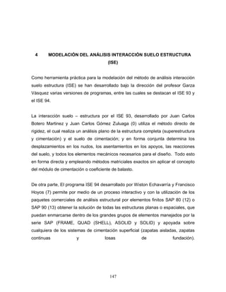 147
4 MODELACIÓN DEL ANÁLISIS INTERACCIÓN SUELO ESTRUCTURA
(ISE)
Como herramienta práctica para la modelación del método de análisis interacción
suelo estructura (ISE) se han desarrollado bajo la dirección del profesor Garza
Vásquez varias versiones de programas, entre las cuales se destacan el ISE 93 y
el ISE 94.
La interacción suelo – estructura por el ISE 93, desarrollado por Juan Carlos
Botero Martinez y Juan Carlos Gómez Zuluaga (0) utiliza el método directo de
rigidez, el cual realiza un análisis plano de la estructura completa (superestructura
y cimentación) y el suelo de cimentación; y en forma conjunta determina los
desplazamientos en los nudos, los asentamientos en los apoyos, las reacciones
del suelo, y todos los elementos mecánicos necesarios para el diseño. Todo esto
en forma directa y empleando métodos matriciales exactos sin aplicar el concepto
del módulo de cimentación o coeficiente de balasto.
De otra parte, El programa ISE 94 desarrollado por Wiston Echavarría y Francisco
Hoyos (7) permite por medio de un proceso interactivo y con la utilización de los
paquetes comerciales de análisis estructural por elementos finitos SAP 80 (12) o
SAP 90 (13) obtener la solución de todas las estructuras planas o espaciales, que
puedan enmarcarse dentro de los grandes grupos de elementos manejados por la
serie SAP (FRAME, QUAD (SHELL), ASOLID y SOLID) y apoyada sobre
cualquiera de los sistemas de cimentación superficial (zapatas aisladas, zapatas
continuas y losas de fundación).
 