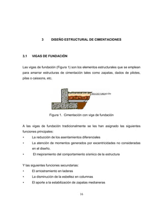 16
3 DISEÑO ESTRUCTURAL DE CIMENTACIONES
3.1 VIGAS DE FUNDACIÓN
Las vigas de fundación (Figura 1) son los elementos estructurales que se emplean
para amarrar estructuras de cimentación tales como zapatas, dados de pilotes,
pilas o caissons, etc.
Figura 1. Cimentación con viga de fundación
A las vigas de fundación tradicionalmente se les han asignado las siguientes
funciones principales:
• La reducción de los asentamientos diferenciales
• La atención de momentos generados por excentricidades no consideradas
en el diseño.
• El mejoramiento del comportamiento sísmico de la estructura
Y las siguientes funciones secundarias:
• El arriostramiento en laderas
• La disminución de la esbeltez en columnas
• El aporte a la estabilización de zapatas medianeras
 