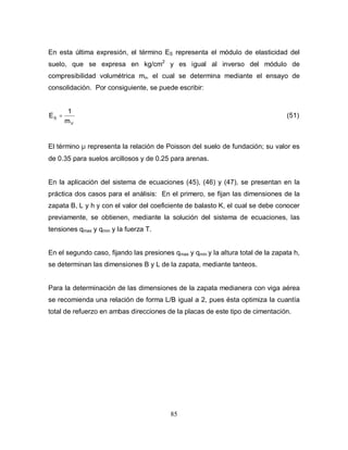 85
En esta última expresión, el término ES representa el módulo de elasticidad del
suelo, que se expresa en kg/cm2
y es igual al inverso del módulo de
compresibilidad volumétrica mv, el cual se determina mediante el ensayo de
consolidación. Por consiguiente, se puede escribir:
V
S
m
1
E = (51)
El término µ representa la relación de Poisson del suelo de fundación; su valor es
de 0.35 para suelos arcillosos y de 0.25 para arenas.
En la aplicación del sistema de ecuaciones (45), (46) y (47), se presentan en la
práctica dos casos para el análisis: En el primero, se fijan las dimensiones de la
zapata B, L y h y con el valor del coeficiente de balasto K, el cual se debe conocer
previamente, se obtienen, mediante la solución del sistema de ecuaciones, las
tensiones qmax y qmin y la fuerza T.
En el segundo caso, fijando las presiones qmax y qmin y la altura total de la zapata h,
se determinan las dimensiones B y L de la zapata, mediante tanteos.
Para la determinación de las dimensiones de la zapata medianera con viga aérea
se recomienda una relación de forma L/B igual a 2, pues ésta optimiza la cuantía
total de refuerzo en ambas direcciones de la placas de este tipo de cimentación.
 