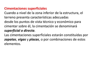 Cimentaciones superficiales
Cuando a nivel de la zona inferior de la estructura, el
terreno presenta características adecuadas
desde los puntos de vista técnico y económico para
cimentar sobre él, la cimentación se denominará
superficial o directa.
Las cimentaciones superficiales estarán constituidas por
zapatas, vigas y placas, o por combinaciones de estos
elementos.
 