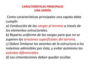 . Como características principales una zapata debe
cumplir:
a) Conducción de las cargas al terreno a través de
los elementos estructurales.
b) Reparto uniforme de las cargas para que no se
superen las tensiones superficiales del terreno.
c) Deben limitarse los asientos de la estructura a los
máximos admisibles por ésta, y evitar asimismo los
asientos diferenciales.
d) Las cimentaciones deben quedar ocultas
CARACTERÍSTICAS PRINCIPALES
UNA ZAPATA
 