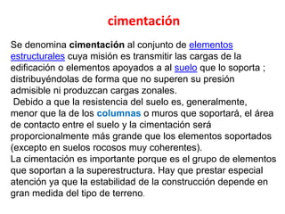 Se denomina cimentación al conjunto de elementos
estructurales cuya misión es transmitir las cargas de la
edificación o elementos apoyados a al suelo que lo soporta ;
distribuyéndolas de forma que no superen su presión
admisible ni produzcan cargas zonales.
Debido a que la resistencia del suelo es, generalmente,
menor que la de los columnas o muros que soportará, el área
de contacto entre el suelo y la cimentación será
proporcionalmente más grande que los elementos soportados
(excepto en suelos rocosos muy coherentes).
La cimentación es importante porque es el grupo de elementos
que soportan a la superestructura. Hay que prestar especial
atención ya que la estabilidad de la construcción depende en
gran medida del tipo de terreno.
cimentación
 