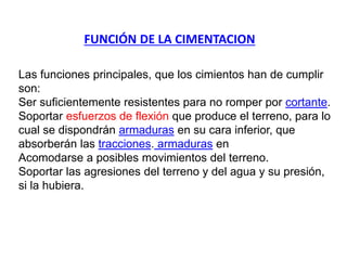 Las funciones principales, que los cimientos han de cumplir
son:
Ser suficientemente resistentes para no romper por cortante.
Soportar esfuerzos de flexión que produce el terreno, para lo
cual se dispondrán armaduras en su cara inferior, que
absorberán las tracciones. armaduras en
Acomodarse a posibles movimientos del terreno.
Soportar las agresiones del terreno y del agua y su presión,
si la hubiera.
FUNCIÓN DE LA CIMENTACION
 