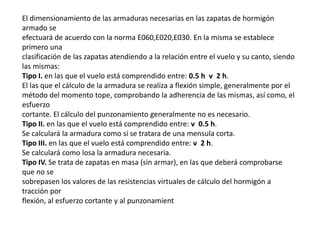 El dimensionamiento de las armaduras necesarias en las zapatas de hormigón
armado se
efectuará de acuerdo con la norma E060,E020,E030. En la misma se establece
primero una
clasificación de las zapatas atendiendo a la relación entre el vuelo y su canto, siendo
las mismas:
Tipo I. en las que el vuelo está comprendido entre: 0.5 h v 2 h.
El las que el cálculo de la armadura se realiza a flexión simple, generalmente por el
método del momento tope, comprobando la adherencia de las mismas, así como, el
esfuerzo
cortante. El cálculo del punzonamiento generalmente no es necesario.
Tipo II. en las que el vuelo está comprendido entre: v 0.5 h.
Se calculará la armadura como si se tratara de una mensula corta.
Tipo III. en las que el vuelo está comprendido entre: v 2 h.
Se calculará como losa la armadura necesaria.
Tipo IV. Se trata de zapatas en masa (sin armar), en las que deberá comprobarse
que no se
sobrepasen los valores de las resistencias virtuales de cálculo del hormigón a
tracción por
flexión, al esfuerzo cortante y al punzonamient
 
