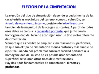 La elección del tipo de cimentación depende especialmente de las
características mecánicas del terreno, como su cohesión, su
ángulo de rozamiento interno, posición del nivel freático y
también de la magnitud de las cargas existentes. A partir de todos
esos datos se calcula la capacidad portante, que junto con la
homogeneidad del terreno aconsejan usar un tipo u otro diferente
de cimentación.
Siempre que es posible se emplean cimentaciones superficiales,
ya que son el tipo de cimentación menos costoso y más simple de
ejecutar. Cuando por problemas con la capacidad portante o la
homogeneidad del mismo no es posible usar cimentación
superficial se valoran otros tipos de cimentaciones.
Hay dos tipos fundamentales de cimentación: directas y
profundas.
ELECION DE LA CIMENTACION
 