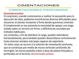 Cimentación por pilotes:
En ocasiones, cuando comenzamos a realizar la excavación para la
ejecución de obra, podemos encontrarnos diversas dificultades para
encontrar el estrato resistente o firme donde queremos cimentar.
O simplemente se nos presenta la necesidad de apoyar una carga
aislada sobre un terreno sin firme, o difícilmente accesible por
métodos habituales.
Los cimientos, a fin de distribuir la carga, pueden extenderse
horizontalmente, pero también pueden desarrollarse verticalmente
hasta alcanzar estratos más bajos capaces de soportarla.
En estos casos se recurre a la solución de cimentación profunda,
que se constituye por medio de muros verticales profundos de
hormigón, los muros pantalla o bien a base de pilares hincados o
perforados en el terreno, denominados pilotes.
 
