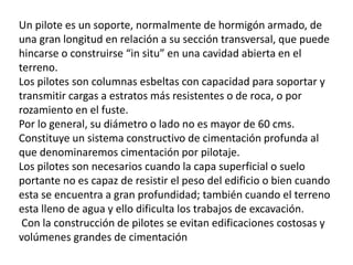 Un pilote es un soporte, normalmente de hormigón armado, de
una gran longitud en relación a su sección transversal, que puede
hincarse o construirse “in situ” en una cavidad abierta en el
terreno.
Los pilotes son columnas esbeltas con capacidad para soportar y
transmitir cargas a estratos más resistentes o de roca, o por
rozamiento en el fuste.
Por lo general, su diámetro o lado no es mayor de 60 cms.
Constituye un sistema constructivo de cimentación profunda al
que denominaremos cimentación por pilotaje.
Los pilotes son necesarios cuando la capa superficial o suelo
portante no es capaz de resistir el peso del edificio o bien cuando
esta se encuentra a gran profundidad; también cuando el terreno
esta lleno de agua y ello dificulta los trabajos de excavación.
Con la construcción de pilotes se evitan edificaciones costosas y
volúmenes grandes de cimentación
 