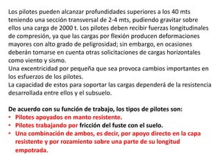 Los pilotes pueden alcanzar profundidades superiores a los 40 mts
teniendo una sección transversal de 2-4 mts, pudiendo gravitar sobre
ellos una carga de 2000 t. Los pilotes deben recibir fuerzas longitudinales
de compresión, ya que las cargas por flexión producen deformaciones
mayores con alto grado de peligrosidad; sin embargo, en ocasiones
deberán tomarse en cuenta otras solicitaciones de cargas horizontales
como viento y sismo.
Una excentricidad por pequeña que sea provoca cambios importantes en
los esfuerzos de los pilotes.
La capacidad de estos para soportar las cargas dependerá de la resistencia
desarrollada entre ellos y el subsuelo.
De acuerdo con su función de trabajo, los tipos de pilotes son:
• Pilotes apoyados en manto resistente.
• Pilotes trabajando por fricción del fuste con el suelo.
• Una combinación de ambos, es decir, por apoyo directo en la capa
resistente y por rozamiento sobre una parte de su longitud
empotrada.
 