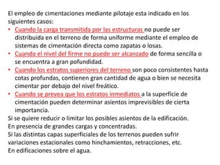 El empleo de cimentaciones mediante pilotaje esta indicado en los
siguientes casos:
• Cuando la carga transmitida por las estructuras no puede ser
distribuida en el terreno de forma uniforme mediante el empleo de
sistemas de cimentación directa como zapatas o losas.
• Cuando el nivel del firme no puede ser alcanzado de forma sencilla o
se encuentra a gran pofundidad.
• Cuando los estratos superiores del terreno son poco consistentes hasta
cotas profundas, contienen gran cantidad de agua o bien se necesita
cimentar por debajo del nivel freático.
• Cuando se prevea que los estratos inmediatos a la superficie de
cimentación pueden determinar asientos imprevisibles de cierta
importancia.
Si se quiere reducir o limitar los posibles asientos de la edificación.
En presencia de grandes cargas y concentradas.
Si las distintas capas superficiales de los terrenos pueden sufrir
variaciones estacionales como hinchamientos, retracciones, etc.
En edificaciones sobre el agua.
 