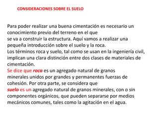 Para poder realizar una buena cimentación es necesario un
conocimiento previo del terreno en el que
se va a construir la estructura. Aquí vamos a realizar una
pequeña introducción sobre el suelo y la roca.
Los términos roca y suelo, tal como se usan en la ingeniería civil,
implican una clara distinción entre dos clases de materiales de
cimentación.
Se dice que roca es un agregado natural de granos
minerales unidos por grandes y permanentes fuerzas de
cohesión. Por otra parte, se considera que
suelo es un agregado natural de granos minerales, con o sin
componentes orgánicos, que pueden separarse por medios
mecánicos comunes, tales como la agitación en el agua.
CONSIDERACIONES SOBRE EL SUELO
 