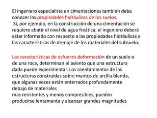 El ingeniero especialista en cimentaciones también debe
conocer las propiedades hidráulicas de los suelos.
Si, por ejemplo, en la construcción de una cimentación se
requiere abatir el nivel de agua freática, el ingeniero deberá
estar informado con respecto a las propiedades hidráulicas y
las características de drenaje de los materiales del subsuelo.
Las características de esfuerzo-deformación de un suelo o
de una roca, determinan el asiento que una estructura
dada puede experimentar. Los asentamientos de las
estructuras construidas sobre mantos de arcilla blanda,
que algunas veces están enterrados profundamente
debajo de materiales
mas resistentes y menos compresibles, pueden
producirse lentamente y alcanzar grandes magnitudes
 