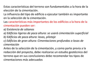 Estas características del terreno son fundamentales a la hora de la
elección de la cimentación.
La influencia del tipo de edificio a ejecutar también es importante
en la selección de la cimentación.
Las características más importantes de los edificios a la hora de la
cimentación pueden ser:
a) Existencia de sótanos
a) Edificios ligeros de poca altura: se usará cimentación superficial
b) Edificios de poca altura: losas, pilotaje
c) Edificios de gran altura: Cimentaciones profundas o losas de
cimentación
Antes de la selección de la cimentación, y como parte previa a la
redacción del proyecto, debe realizarse un estudio geotécnico del
terreno que en sus conclusiones debe recomendar los tipos de
cimentaciones más adecuados
 