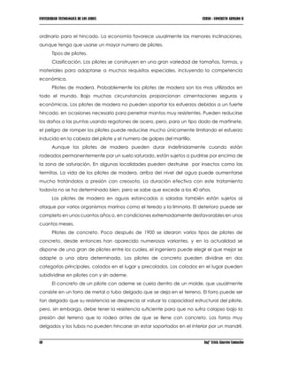 UNIVERSIDAD TECNOLOGICA DE LOS ANDES CURSO : CONCRETO ARMADO II
18 Ing° Erick Alarcón Camacho
ordinario para el hincado. La economía favorece usualmente las menores inclinaciones,
aunque tenga que usarse un mayor numero de pilotes.
Tipos de pilotes.
Clasificación. Los pilotes se construyen en una gran variedad de tamaños, formas, y
materiales para adaptarse a muchos requisitos especiales, incluyendo la competencia
económica.
Pilotes de madera. Probablemente los pilotes de madera son los mas utilizados en
todo el mundo. Bajo muchas circunstancias proporcionan cimentaciones seguras y
económicas. Los pilotes de madera no pueden soportar los esfuerzos debidos a un fuerte
hincado, en ocasiones necesario para penetrar mantos muy resistentes. Pueden reducirse
los daños a las puntas usando regatones de acero, pero, para un tipo dado de martinete,
el peligro de romper los pilotes puede reducirse mucho únicamente limitando el esfuerzo
inducido en la cabeza del pilote y el numero de golpes del martillo.
Aunque los pilotes de madera pueden durar indefinidamente cuando están
rodeados permanentemente por un suelo saturado, están sujetos a pudrirse por encima de
la zona de saturación. En algunas localidades pueden destruirse por insectos como las
termitas. La vida de los pilotes de madera, arriba del nivel del agua puede aumentarse
mucho tratándolos a presión con creosota. La duración efectiva con este tratamiento
todavía no se ha determinado bien, pero se sabe que excede a los 40 años.
Los pilotes de madera en aguas estancadas o saladas también están sujetos al
ataque por varios organismos marinos como el teredo y la limnoria. El deterioro puede ser
completo en unos cuantos años o, en condiciones extremadamente desfavorables en unos
cuantos meses.
Pilotes de concreto. Poco después de 1900 se idearon varios tipos de pilotes de
concreto, desde entonces han aparecido numerosas variantes, y en la actualidad se
dispone de una gran de pilotes entre los cuales, el ingeniero puede elegir el que mejor se
adapte a una obra determinada. Los pilotes de concreto pueden dividirse en dos
categorías principales, colados en el lugar y precolados. Los colados en el lugar pueden
subdividirse en pilotes con y sin ademe.
El concreto de un pilote con ademe se cuela dentro de un molde, que usualmente
consiste en un forro de metal o tubo delgado que se deja en el terreno. El forro puede ser
tan delgado que su resistencia se desprecia al valuar la capacidad estructural del pilote,
pero, sin embargo, debe tener la resistencia suficiente para que no sufra colapso bajo la
presión del terreno que lo rodea antes de que se llene con concreto. Los forros muy
delgados y los tubos no pueden hincarse sin estar soportados en el interior por un mandril,
 
