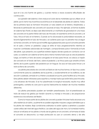 UNIVERSIDAD TECNOLOGICA DE LOS ANDES CURSO : CONCRETO ARMADO II
19 Ing° Erick Alarcón Camacho
que en si es una fuente de gastos y, cuando menos a veces ocasiona dificultades de
construcción.
La supresión del ademe o forro reduce el costo de los materiales que se utilizan en el
pilote; por lo tanto hay incentivos económicos en el desarrollo de pilotes sin ademe. Varios
de los primeros tipos se formaron hincando un tubo abierto en el terreno, limpiándolo, y
llenando la perforación de concreto al ir sacando el tubo. Por ejemplo, al formar el pilote
sin ademe tipo Franki, se deja caer directamente un martinete de gravedad en una masa
de concreto en la parte inferior del tubo de hincado; el rozamiento entre el concreto y el
tubo, hinca el tubo en el terreno. Cuando se ha alcanzado la profundidad necesaria, se
levanta ligeramente el tubo de hincado y se sostiene para que no penetre mas al seguir
echando concreto, en tanto que el martillo sigue golpeando para que el concreto penetre
en el suelo y forme un pedestal. Luego se retira el tubo progresivamente mientras se
inyectan cantidades adicionales de hormigón, compactándolo para ir formando el fuste
del pilote, que presenta una superficie exterior áspera donde queda en contacto con el
suelo. La variante con ademe se forma de la misma manera hasta que se crea el pedestal,
luego, se inserta un forro de acero corrugado en el tubo para hincar, se coloca un tapón
de concreto en el fondo del forro, sobre el pedestal, y se hinca para que arrastre al forro
dentro de la parte superior del pedestal aun sin fraguar. Se saca el tubo para hincar y el
resto se llena de concreto.
Los pilotes precolados de concreto se fabrican de muchas formas. Un tipo muy usado
comúnmente para los caballetes de los puentes, y ocasionalmente en los edificios, es de
sección cuadrada, armado en su interior y acabado en punta, para facilitar así su hincado.
Estos pilotes deben reforzarse para soportar su manejo hasta que están listos para hincarse,
y los esfuerzos de hincado. Si se ha subestimado la longitud necesaria, resulta muy difícil
prolongarlos, cortarlos es caro por lo que los fabricantes los realizan de muchas medidas
diferentes.
Los pilotes precolados pueden ser también preesforzados. Con el preesforzado se
trata de reducir las grietas por tensión durante su manejo e hincado y de proporcionar
resistencia a los esfuerzos de flexión.
Como la mayor parte de los pilotes de concreto pueden hincarse hasta alcanzar una
alta resistencia sin daño, usualmente es posible asignarles mayores cargas admisible que a
los pilotes de madera. Bajo condiciones ordinarias no están sujetos a deterioro y pueden
usarse arriba del nivel del agua freática. Las sales del agua de mar y la humedad marina,
atacan el refuerzo en los pilotes a través de las grietas en el concreto; al formarse el óxido
el concreto se desconcha. La mejor protección es usar un concreto denso y de alta
 