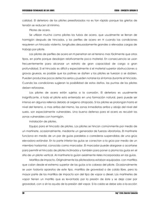 UNIVERSIDAD TECNOLOGICA DE LOS ANDES CURSO : CONCRETO ARMADO II
20 Ing° Erick Alarcón Camacho
calidad. El deterioro de los pilotes preesforzados no es tan rápido porque las grietas de
tensión se reducen al mínimo.
Pilotes de acero.
Se utilizan mucho como pilotes los tubos de acero, que usualmente se llenan de
hormigón después de hincados, y los perfiles de acero en H cuando las condiciones
requieren un hincado violento, longitudes desusadamente grandes o elevadas cargas de
trabajo por pilote.
Los pilotes de perfiles de acero en H penetran en el terreno mas fácilmente que otros
tipos, en parte porque desalojan relativamente poco material. En consecuencia se usan
frecuentemente para alcanzar un estrato de gran capacidad de carga a gran
profundidad. Si el hincado es difícil y especialmente si el material superior obstrucciones o
gravas gruesas, es posible que los patines se dañen y los pilotes se tuerzan o se doblen.
Pueden producirse pocos defectos serios y pueden notarse los síntomas durante el hincado.
Cuando las condiciones sugieran la posibilidad de estos daños, las puntas de los pilotes
deben reforzarse.
Los pilotes de acero están sujetos a la corrosión. El deterioro es usualmente
insignificante, si todo el pilote esta enterrado en una formación natural, pero puede ser
intenso en algunos rellenos debido al oxigeno atrapado. Si los pilotes se prolongan hasta el
nivel del terreno, o mas arriba del mismo, las zonas inmediatas arriba y abajo del nivel del
suelo, son especialmente vulnerables. Una buena defensa para el acero es recubrir las
zonas vulnerables con hormigón.
Instalación de pilotes.
Equipo para el hincado de pilotes. Los pilotes se hincan comúnmente por medio de
un martinete, ocasionalmente, mediante un generador de fuerzas vibratorias. El martinete
funciona en medio de un par de guías paralelas o correderas suspendidas de una grúa
elevadora estándar. En la parte inferior las guías se conectan a la grúa por medio de un
miembro horizontal, conocido como marcador. El marcador puede alargarse o acortarse
para permitir el hincado de pilotes inclinados y también para poner a plomo las guías en el
sitio de un pilote vertical. Al martinete lo guían axialmente rieles incorporados en las guías.
Martillos de impacto. Originalmente las piloteadoras estaban equipadas con martillos
que caían desde el extremo superior de las guías a la cabeza del pilote. Ocasionalmente
se usan todavía aparatos de este tipo, martillos de gravedad o de caída libre, pero la
mayor parte de los martillos de impacto son del tipo de vapor o diesel. Los martinetes de
vapor tienen un martillo que es levantado por la presión de éste y se deja caer por
gravedad, con o sin la ayuda de la presión del vapor. Si la caída se debe solo a la acción
 