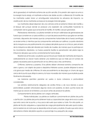 UNIVERSIDAD TECNOLOGICA DE LOS ANDES CURSO : CONCRETO ARMADO II
21 Ing° Erick Alarcón Camacho
de la gravedad, el martinete se llama de acción sencilla. Si la presión del vapor se suma a
la energía hacia abajo, el martinete se llama de doble acción o diferencial. El martillo de
los martinetes suelen tener un amortiguador reduciendo los esfuerzos de impacto. La
clasificación de los martinetes se basa en la energía total del golpe.
Los martinetes diesel disponen de una cámara entre el extremo inferior del martillo y
el bloque del yunque donde se produce una explosión de combustible haciendo la
compresión de los gases que se levante el martillo. El martillo cae por gravedad.
Piloteadoras vibratorias. Los pilotes también se hincan valiéndose de generadores de
fuerza que consisten en un peso estático y un par de pesos excéntricos que giran en sentido
contrario, dispuestos de manera que las componentes horizontales de la fuerza centrífuga
se anulen entre si, mientras que las componentes verticales son aditivas. La parte vibratoria
de la maquina se une positivamente a la cabeza del pilote que se va a hincar, pero el resto
de la máquina se aísla del vibrador por medio de muelles, de manera que no participe en
los movimientos vibratorios. La fuerza pulsante facilita la penetración del pilote bajo la
influencia del peso que actúa constantemente hacia abajo,
Resistencia al hincado. Los pilotes que se hincan por medio de martinetes de impacto,
ordinariamente se clavan hasta obtener una resistencia que se mide por el numero de
golpes necesarios para la penetración en los últimos dos o tres centímetros.
Chiflones, barrenas y pulsetas. Si los pilotes deben atravesar estratos compactos de
aren o grava, con objeto de pasar a depósitos inferiores suaves, puede aflojarse la arena
o la grava por medio de chiflones. En este procedimiento se descarga un chorro de agua
cerca de la punta que afloja la arena y la hace movediza de manera que el pilote puede
fácilmente atravesarla.
Las barrenas permiten penetrar en suelos o duros cohesivos a profundidad
considerable.
Los estratos relativamente delgados de arcillas firmes o de roca blanda a poca
profundidad, pueden atravesarse algunas veces con pulsetas, es decir, puntas duras de
metal que se clavan en el terreno y se sacan antes de producir los pilotes.
Comportamiento de los pilotes con cargas verticales.
Pilotes individuales. Los pilotes se clasifican comúnmente en pilotes de punta
o de fricción. Los pilotes de punta obtienen toda su capacidad de carga de la roca o suelo
que esta cerca de la punta, y muy poca del suelo que rodea su fuste. Por otra parte, un
pilote de fricción adquiere su capacidad de carga principalmente del suelo que lo rodea,
por la resistencia al corte que se desarrolla entre el suelo y el pilote. El suelo que esta cerca
del extremo inferior del pilote soporta un porcentaje muy pequeño de carga.
 