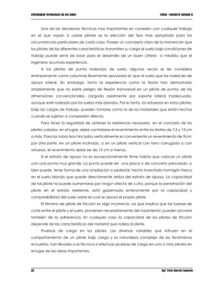 UNIVERSIDAD TECNOLOGICA DE LOS ANDES CURSO : CONCRETO ARMADO II
22 Ing° Erick Alarcón Camacho
Una de las decisiones técnicas mas importantes en conexión con cualquier trabajo
en el que vayan a usarse pilotes es la elección del tipo mas apropiado para las
circunstancias particulares de cada caso. Poseer un concepto claro de la manera en que
los pilotes de las diferentes características transmiten su carga al suelo bajo condiciones de
trabajo puede servir de base para el desarrollo de un buen criterio a medida que el
ingeniero acumula experiencia.
A los pilotes de punta rodeados de suelo, algunas veces se les considera
erróneamente como columnas libremente apoyadas sin que el suelo que las rodea les de
apoyo lateral. Sin embargo, tanto la experiencia como la teoría han demostrado
ampliamente que no existe peligro de flexión transversal en un pilote de punta, de las
dimensiones convencionales, cargado axialmente por soporte lateral inadecuado,
aunque esté rodeado por los suelos más blandos. Por lo tanto, los esfuerzos en estos pilotes,
bajo las cargas de trabajo, pueden tomarse como la de los materiales que están hechos
cuando se sujetan a compresión directa.
Para tener la seguridad de obtener la resistencia necesaria en el concreto de los
pilotes colados en el lugar, debe controlarse el revenimiento entre los limites de 7.5 y 15 cm
o más. Para los tubos lisos hincados verticalmente es conveniente un revenimiento de 9cm;
por otra parte, en un pilote inclinado, o en un pilote vertical con forro corrugado o con
refuerzo, el revenimiento debe ser de 15 cm o menos.
Si el estrato de apoyo no es excepcionalmente firme habría que colocar un pilote
con una punta muy grande. La punta puede ser una placa o de concreto precolado, o
bien puede tener forma de una ampliación o pedestal, hecho inyectado hormigón fresco
en el suelo blando que quede directamente arriba del estrato de apoyo. La capacidad
de tal pilote no puede aumentarse por ningún efecto de cuña, porque la penetración del
pilote en el estrato resistente, está gobernada enteramente por la capacidad y
compresibilidad del suelo sobre el cual se apoya el propio pilote.
El término de pilote de fricción es algo incorrecto, ya que implica que las fuerzas de
corte entre el pilote y el suelo, provienen necesariamente del rozamiento; pueden provenir
también de la adherencia. En cualquier caso la capacidad de los pilotes de fricción
depende de las características del material que rodea al pilote.
Pruebas de carga en los pilotes. Las diversas variables que influyen en el
comportamiento de un pilote bajo carga y la naturaleza compleja de los fenómenos
envueltos, han llevado a la técnica a efectuar pruebas de carga en uno o mas pilotes en
el lugar de las obras importantes.
 