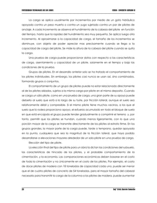 UNIVERSIDAD TECNOLOGICA DE LOS ANDES CURSO : CONCRETO ARMADO II
23 Ing° Erick Alarcón Camacho
La carga se aplica usualmente por incrementos por medio de un gato hidráulico
apoyado contra un peso muerto o contra un yugo sujetado contra un par de pilotes de
anclaje. A cada incremento se observa el hundimiento de la cabeza del pilote en función
del tiempo, hasta que la rapidez del hundimiento sea muy pequeña. Se aplica luego otro
incremento. Al aproximarse a la capacidad de carga, el tamaño de los incrementos se
disminuye, con objeto de poder apreciar mas precisamente cuando se llega a la
capacidad de carga del pilote. Se mide la altura de la cabeza del pilote cuando se quita
la carga.
Una prueba de carga puede proporcionar datos con respecto a las características
de carga, asentamiento y capacidad de un pilote, solamente en el tiempo y bajo las
condiciones de la prueba.
Grupos de pilotes. En el desarrollo anterior solo se ha tratado el comportamiento de
los pilotes individuales. Sin embargo, los pilotes casi nunca se usan así, sino combinados,
formando grupos o conjuntos.
El comportamiento de un grupo de pilotes puede no estar relacionado directamente
al de los pilotes aislados, sujetos a la misma carga por pilote en el mismo deposito. Cuando
se carga un sólo pilote, como en una prueba de carga, una gran parte de su apoyo puede
deberlo al suelo que está a lo largo de su fuste, por fricción lateral, aunque el suelo sea
relativamente débil y compresible. Si el mismo pilote tiene muchos vecinos, a los que el
suelo que lo rodea proporciona apoyo, el esfuerzo acumulado en todo el bloque de suelo
en que está encajado el grupo puede tender gradualmente a comprimir el terreno y, por
tanto, permitir que los pilotes se hundan, cuando menos ligeramente, con lo que una
porción mayor de la carga se transmite directamente de los pilotes al estrato firme. En los
grupos grandes, la mayor parte de la carga puede, tarde o temprano, quedar apoyada
en la punta, cualquiera que sea la magnitud de la fricción lateral, que haya podido
desarrollarse a elevaciones mayores alrededor de un solo pilote en una prueba de carga.
Elección del tipo de pilote.
La elección final del tipo de pilote para un obra la dictan las condiciones del subsuelo,
las características de hincado de los pilotes, y el probable comportamiento de la
cimentación, y la economía. Las comparaciones económicas deben basarse en el costo
de toda la cimentación y no únicamente en el costo de los pilotes. Por ejemplo, el costo
de doce pilotes de madera con 18 toneladas de capacidad cada uno, puede ser menor
que el de cuatro pilotes de concreto de 54 toneladas, pero el mayor tamaño del cabezal
necesario para transmitir la carga de la columna a los pilotes de madera, puede aumentar
 