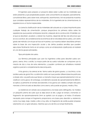 UNIVERSIDAD TECNOLOGICA DE LOS ANDES CURSO : CONCRETO ARMADO II
3 Ing° Erick Alarcón Camacho
El ingeniero para prepara un proyecto debe saber cuáles son los materiales que
están presentes y que propiedades poseen, este conocimiento se adquiere, parcialmente,
consultando libros, pero sobre todo, extrayendo, examinando y tal vez probando muestras
que considere representativas de los materiales. En la ingeniería de las cimentaciones, la
experiencia es un factor inapreciable.
La correcta clasificación de los materiales del subsuelo es un paso importante para
cualquier trabajo de cimentación, porque proporciona los primeros datos sobre las
experiencias que puedan anticiparse durante y después de la construcción. El detalle con
el que se describen, prueban y valoran las muestras, depende del tipo de estructura que
se va a construir, de consideraciones económicas de la naturaleza de los suelos, y en cierto
grado del método con el que se hace el muestreo. Las muestras deben describirse primero
sobre la base de una inspección ocular y de ciertas pruebas sencillas que pueden
ejecutarse fácilmente tanto en el campo como en el laboratorio clasificando el material
en uno de los grupos principales.
Tipos principales de suelos.
Los términos principales que usan los ingenieros civiles para describir suelos son:
grava, arena, limo y arcilla. La mayor parte de los suelos naturales se componen por la
mezcla de dos o mas de estos elementos, y pueden contener por añadidura material
orgánico parcial o completamente descompuesto.
A las gravas y las arenas se les llama suelos de grano grueso, y a los limos y a las
arcillas suelos de grano fino. La distinción radica en que puedan diferenciarse las partículas
a simple vista. Las partículas que tienen un tamaño mayor que aproximadamente 5 mm se
clasifican como grava. Sin embargo, si el diámetro excede de aproximadamente 200mm,
se aplica usualmente el nombre de boloneria. Si los granos son visibles a simple vista pero
menores a 5mm el suelo se describe como arena, esta puede ser gruesa, media y fina.
La resistencia en estado seco proporciona una base para distinguirlos. Se moldea
un pequeño prisma de suelo que se deja secar al aire. Luego se rompe y tomando un
fragmento de aproximadamente 3mm se aprieta con el pulgar y el índice. El esfuerzo
necesario para romper el fragmento proporciona una base para describir su resistencia
como muy baja, baja, media y alta o muy alta. Un fragmento de arcilla puede romperse
solamente con un gran esfuerzo, mientras que uno de limo se rompe fácilmente.
 