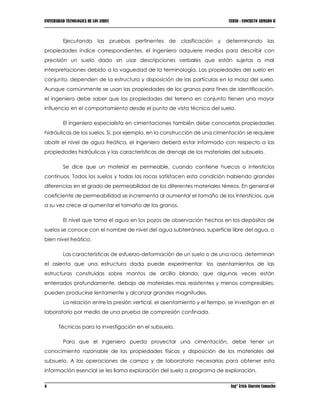 UNIVERSIDAD TECNOLOGICA DE LOS ANDES CURSO : CONCRETO ARMADO II
4 Ing° Erick Alarcón Camacho
Ejecutando las pruebas pertinentes de clasificación y determinando las
propiedades índice correspondientes, el ingeniero adquiere medios para describir con
precisión un suelo dado sin usar descripciones verbales que están sujetas a mal
interpretaciones debido a la vaguedad de la terminología. Las propiedades del suelo en
conjunto, dependen de la estructura y disposición de las partículas en la masa del suelo.
Aunque comúnmente se usan las propiedades de los granos para fines de identificación,
el ingeniero debe saber que las propiedades del terreno en conjunto tienen una mayor
influencia en el comportamiento desde el punto de vista técnico del suelo.
El ingeniero especialista en cimentaciones también debe conocerlas propiedades
hidráulicas de los suelos. Si, por ejemplo, en la construcción de una cimentación se requiere
abatir el nivel de agua freática, el ingeniero deberá estar informado con respecto a las
propiedades hidráulicas y las características de drenaje de los materiales del subsuelo.
Se dice que un material es permeable, cuando contiene huecos o intersticios
continuos. Todos los suelos y todas las rocas satisfacen esta condición habiendo grandes
diferencias en el grado de permeabilidad de los diferentes materiales térreos. En general el
coeficiente de permeabilidad se incrementa al aumentar el tamaño de los intersticios, que
a su vez crece al aumentar el tamaño de los granos.
El nivel que toma el agua en los pozos de observación hechos en los depósitos de
suelos se conoce con el nombre de nivel del agua subterránea, superficie libre del agua, o
bien nivel freático.
Las características de esfuerzo-deformación de un suelo o de una roca, determinan
el asiento que una estructura dada puede experimentar. los asentamientos de las
estructuras construidas sobre mantos de arcilla blanda, que algunas veces están
enterrados profundamente, debajo de materiales mas resistentes y menos compresibles,
pueden producirse lentamente y alcanzar grandes magnitudes.
La relación entre la presión vertical, el asentamiento y el tiempo, se investigan en el
laboratorio por medio de una prueba de compresión confinada.
Técnicas para la investigación en el subsuelo.
Para que el ingeniero pueda proyectar una cimentación, debe tener un
conocimiento razonable de las propiedades físicas y disposición de los materiales del
subsuelo. A las operaciones de campo y de laboratorio necesarias para obtener esta
información esencial se les llama exploración del suelo o programa de exploración.
 