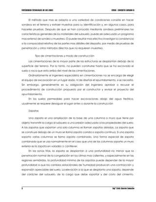 UNIVERSIDAD TECNOLOGICA DE LOS ANDES CURSO : CONCRETO ARMADO II
5 Ing° Erick Alarcón Camacho
El método que mas se adapta a una variedad de condiciones consiste en hacer
sondeos en el terreno y extraer muestras para su identificación y, en algunos casos, para
hacerles pruebas. Después de que se han conocido mediante sondeos preliminares las
características generales de los materiales del subsuelo, puede ser adecuado un programa
mas extenso de sondeo y muestreo. O puede resultar mas efectivo investigar la consistencia
o la compacidad relativa de las partes mas débiles del deposito, por medio de pruebas de
penetración u otros métodos directos que no requieren muestreo.
Tipo de cimentaciones y modo de construcción
Las cimentaciones de la mayor parte de las estructuras se desplantan debajo de la
superficie del terreno. Por lo tanto, no pueden construirse hasta que se ha excavado el
suelo o roca que esta arriba del nivel de las cimentaciones.
Ordinariamente el ingeniero especialista en cimentaciones no se encarga de elegir
el equipo de excavación en un lugar dado, ni de diseñar el apuntalamiento, si se necesita.
Sin embargo, generalmente es su obligación del ingeniero aprobar o recusar el
procedimiento de construcción propuesto por el constructor y revisar el proyecto del
apuntalamiento.
En los suelos permeables para hacer excavaciones abajo del agua freática,
usualmente se requiere desaguar el lugar antes o durante la construcción
Zapatas
Una zapata el una ampliación de la base de una columna o muro que tiene por
objeto transmitir la carga al subsuelo a una presión adecuada a las propiedades del suelo.
A las zapatas que soportan una sola columna se llaman zapatas aisladas. La zapata que
se construye debajo de un muro se llama zapata corrida o zapata continua. Si una zapata
soporta varias columnas se llama zapata combinada. Una forma especial de zapata
combinada que se usa normalmente en el caso que una de las columnas soporte un muro
exterior es la zapata en voladizo o cantilever.
En las zonas frías, la zapata se desplantan a una profundidad no menor que la
penetración normal de la congelación en los climas mas calientes, y especialmente en las
regiones semiáridas, la profundidad mínima de las zapatas puede depender de la mayor
profundidad a que los cambios estaciónales de humedad produzcan una contracción y
expansión apreciable del suelo. La elevación a la que se desplanta una zapata, depende
del carácter del subsuelo, de la carga que debe soportar y del costo del cimiento.
 