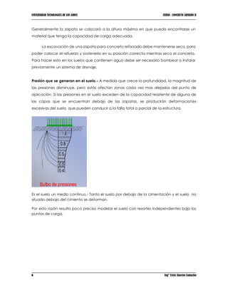 UNIVERSIDAD TECNOLOGICA DE LOS ANDES CURSO : CONCRETO ARMADO II
6 Ing° Erick Alarcón Camacho
Generalmente la zapata se colocará a la altura máxima en que pueda encontrarse un
material que tenga la capacidad de carga adecuada.
La excavación de una zapata para concreto reforzado debe mantenerse seca, para
poder colocar el refuerzo y sostenerlo en su posición correcta mientras seca el concreto.
Para hacer esto en los suelos que contienen agua debe ser necesario bombear o instalar
previamente un sistema de drenaje.
Presión que se generan en el suelo.- A medida que crece la profundidad, la magnitud de
las presiones disminuye, pero estás afectan zonas cada vez mas alejadas del punto de
aplicación. Si las presiones en el suelo exceden de la capacidad resistente de alguna de
las capas que se encuentran debajo de las zapatas, se producirán deformaciones
excesivas del suelo que pueden conducir a la falla total o parcial de la estructura
Es el suelo un medio continuo.- Tanto el suelo por debajo de la cimentación y el suelo no
situado debajo del cimiento se deforman.
Por esta razón resulta poco preciso modelar el suelo con resortes independientes bajo los
puntos de carga.
 