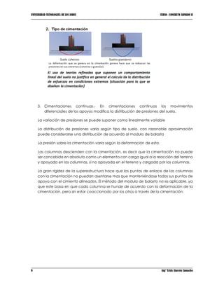 UNIVERSIDAD TECNOLOGICA DE LOS ANDES CURSO : CONCRETO ARMADO II
8 Ing° Erick Alarcón Camacho
3. Cimentaciones continuas.- En cimentaciones continuas los movimientos
diferenciales de los apoyos modifica la distribución de presiones del suelo.
La variación de presiones se puede suponer como linealmente variable
La distribución de presiones varia según tipo de suelo, con razonable aproximación
puede considerarse una distribución de acuerdo al modulo de balasto
La presión sobre la cimentación varia según la deformación de esta.
Las columnas descienden con la cimentación, es decir que la cimentación no puede
ser concebida en absoluto como un elemento con carga igual a la reacción del terreno
y apoyada en las columnas, si no apoyada en el terreno y cargada por las columnas.
La gran rigidez de la superestructura hace que los puntos de enlace de las columnas
con la cimentación no puedan asentarse mas que manteniéndose todos sus puntos de
apoyo con el cimiento alineados. El método del modulo de balasto no es aplicable, ya
que este basa en que cada columna se hunde de acuerdo con la deformación de la
cimentación, pero sin estar coaccionado por los otros a través de la cimentación.
 