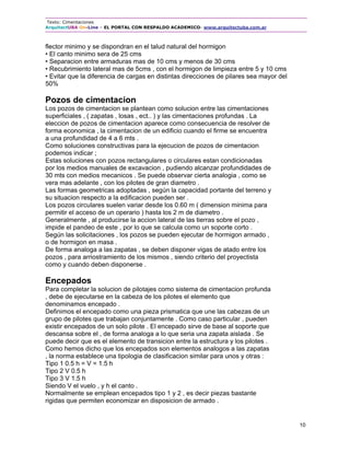 Texto: Cimentaciones
ArquitectUBA On-Line – EL PORTAL CON RESPALDO ACADEMICO- www.arquitectuba.com.ar
10
flector minimo y se dispondran en el talud natural del hormigon
• El canto minimo sera de 25 cms
• Separacion entre armaduras mas de 10 cms y menos de 30 cms
• Recubrimiento lateral mas de 5cms , con el hormigon de limpieza entre 5 y 10 cms
• Evitar que la diferencia de cargas en distintas direcciones de pilares sea mayor del
50%
Pozos de cimentacion
Los pozos de cimentacion se plantean como solucion entre las cimentaciones
superficiales , ( zapatas , losas , ect.. ) y las cimentaciones profundas . La
eleccion de pozos de cimentacion aparece como consecuencia de resolver de
forma economica , la cimentacion de un edificio cuando el firme se encuentra
a una profundidad de 4 a 6 mts .
Como soluciones constructivas para la ejecucion de pozos de cimentacion
podemos indicar ;
Estas soluciones con pozos rectangulares o circulares estan condicionadas
por los medios manuales de excavacion , pudiendo alcanzar profundidades de
30 mts con medios mecanicos . Se puede observar cierta analogia , como se
vera mas adelante , con los pilotes de gran diametro .
Las formas geometricas adoptadas , según la capacidad portante del terreno y
su situacion respecto a la edificacion pueden ser .
Los pozos circulares suelen variar desde los 0.60 m ( dimension minima para
permitir el acceso de un operario ) hasta los 2 m de diametro .
Generalmente , al producirse la accion lateral de las tierras sobre el pozo ,
impide el pandeo de este , por lo que se calcula como un soporte corto .
Según las solicitaciones , los pozos se pueden ejecutar de hormigon armado ,
o de hormigon en masa .
De forma analoga a las zapatas , se deben disponer vigas de atado entre los
pozos , para arriostramiento de los mismos , siendo criterio del proyectista
como y cuando deben disponerse .
Encepados
Para completar la solucion de pilotajes como sistema de cimentacion profunda
, debe de ejecutarse en la cabeza de los pilotes el elemento que
denominamos encepado .
Definimos el encepado como una pieza prismatica que une las cabezas de un
grupo de pilotes que trabajan conjuntamente . Como caso particular , pueden
existir encepados de un solo pilote . El encepado sirve de base al soporte que
descansa sobre el , de forma analoga a lo que seria una zapata aislada . Se
puede decir que es el elemento de transicion entre la estructura y los pilotes .
Como hemos dicho que los encepados son elementos analogos a las zapatas
, la norma establece una tipologia de clasificacion similar para unos y otras :
Tipo 1 0.5 h = V = 1.5 h
Tipo 2 V 0.5 h
Tipo 3 V 1.5 h
Siendo V el vuelo , y h el canto .
Normalmente se emplean encepados tipo 1 y 2 , es decir piezas bastante
rigidas que permiten economizar en disposicion de armado .
 