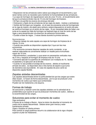 Texto: Cimentaciones
ArquitectUBA On-Line – EL PORTAL CON RESPALDO ACADEMICO- www.arquitectuba.com.ar
4
• Disposicion de las armaduras sobre calzos que aseguren el recubrimiento y que
seran tantos como se necesiten para mantener la horizontalidad de las armaduras .
• La capa de hormigon de regularizacion sera de unos 15 cms , el recubrimiento sera
tal que la armadura dinste mas de 10 cms del hormigon de limpieza .
• 8) Fijar a la parrilla los enanos de arranque del pilar .
• Colocacion y fijado de las armaduras de las vigas de atado , riostras o centradoras
• Vertido del hormigon por tongadas , en el caso de preveerse junta de hormigonado
en la viga de riostra o de atado sera vertical y estara dispuesta en el centro de esta ,
se vertira el hormigon en el centro de las vigas . Si por necesidad debe de haber una
junta en la zapata por falta de hormigon se realizara bajo el nivel de canto de las
vigas y sera perpendicular a la direccion de esfuerzos horizontales .
• Curado a base de riegos , 3 veces diarias durante la primera semana .
Recomendaciones
• Disponer debajo de cada zapata una capa de hormigon de limpieza de al
menos 15 cms
• Cuando sea posible se dispondran zapatas tipo 3 que son las mas
economicas
• Por economia conviene disponer zapatas de canto constante ; si se
realizan ataluzadas es conveniente realizar un resalte para el encofrado
mayor de 10 cms
• Recubrimientos ( constantes ) y que seran en paramentos verticales mas
de 5 cms y respacto al hormigon de limpieza mas de 10 cms
• Conviene ejecutar la superficie de cimentacion con multiplos de 10 , facilita
el replanteo y la ejecucion de la ferralla .
• Cuando no sea posible el anclaje de los enanos , debido al insuficiente
armado de estos , se dispondarn dos o tres barras de espera cuya suma
de diametros sea equivalente . En caso de zapatas de poco canto se
dispondra zapata flexible .
Zapatas aisladas descentradas
Las zapatas descentradas tienen la particularidad de que las cargas que sobre
ellas recaen , lo hacen de forma descentrada , por lo que se producen unos
momentos de vuelco que habra que contrarrestar .
Pueden ser de medianeria y de esquina.
Formas de trabajo
Se solucionan y realizan como las zapatas aisladas con la salvedad de la
problemática que supone el que se produzcan momentos de vuelco , debido a
la excentricidad de las cargas .
Soluciones para evitar el momento de vuelco
Viga centradora
A traves de su trabajo a flexion , tiene la mision de absorber el momento de
vuelco de la zapata descentrada . Debera tener gran inercia y estar
fuertemente armada .
Vigas o forjados en planta primera
Para centrar la carga podemos recurrir a la colaboracion de la viga o forjado
superior al pilar de medianeria .
 