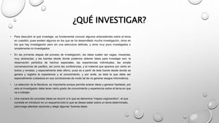 ¿QUÉ INVESTIGAR?
• Para descubrir el qué investigar, es fundamental conocer algunos antecedentes sobre el tema
en cuestión; pues existen algunos en los que se ha desarrollado mucha investigación, otros en
los que hay investigación pero sin una estructura definida, y otros muy poco investigados o
simplemente no investigados
• En las primeras etapas del proceso de investigación, las ideas suelen ser vagas, inexactas,
muy abstractas; y las fuentes desde donde podemos obtener ideas para investigar son: la
observación periódica de hechos especiales, las experiencias individuales, las simple
conversaciones de pasillos, así como las conferencias, y el material que aparece por cierto en
textos y revistas; y especialmente éste último, pues es a partir de ésta fuente desde donde se
genera y registra la experiencia y el conocimiento, y por ende, es ésta la que debe ser
especialmente cuidadosa en sus conclusiones de modo tal de no generar sesgos informativos.
• La selección de la literatura, es importante porque permite aclarar ideas y generar hipótesis, por
esto el investigador debe tener cierto grado de conocimiento y experiencia sobre el tema en que
va a trabajar.
• Una manera de concretar ideas es recurrir a lo que se denomina “mapeo cognoscitivo”, el que
consiste en introducir en un esquema todo lo que se desea saber sobre un tema determinado,
para luego plantear opciones y elegir algunas “buenas ideas
 