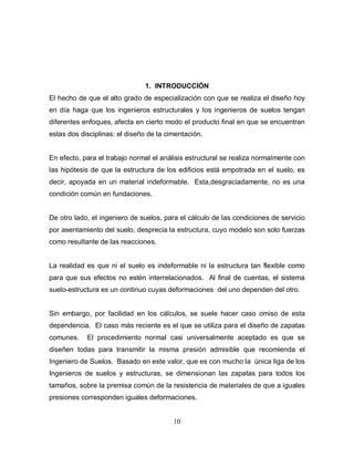 10
1. INTRODUCCIÓN
El hecho de que el alto grado de especialización con que se realiza el diseño hoy
en día haga que los ingenieros estructurales y los ingenieros de suelos tengan
diferentes enfoques, afecta en cierto modo el producto final en que se encuentran
estas dos disciplinas: el diseño de la cimentación.
En efecto, para el trabajo normal el análisis estructural se realiza normalmente con
las hipótesis de que la estructura de los edificios está empotrada en el suelo, es
decir, apoyada en un material indeformable. Esta,desgraciadamente, no es una
condición común en fundaciones.
De otro lado, el ingeniero de suelos, para el cálculo de las condiciones de servicio
por asentamiento del suelo, desprecia la estructura, cuyo modelo son solo fuerzas
como resultante de las reacciones.
La realidad es que ni el suelo es indeformable ni la estructura tan flexible como
para que sus efectos no estén interrelacionados. Al final de cuentas, el sistema
suelo-estructura es un continuo cuyas deformaciones del uno dependen del otro.
Sin embargo, por facilidad en los cálculos, se suele hacer caso omiso de esta
dependencia. El caso más reciente es el que se utiliza para el diseño de zapatas
comunes. El procedimiento normal casi universalmente aceptado es que se
diseñen todas para transmitir la misma presión admisible que recomienda el
Ingeniero de Suelos. Basado en este valor, que es con mucho la única liga de los
Ingenieros de suelos y estructuras, se dimensionan las zapatas para todos los
tamaños, sobre la premisa común de la resistencia de materiales de que a iguales
presiones corresponden iguales deformaciones.
 